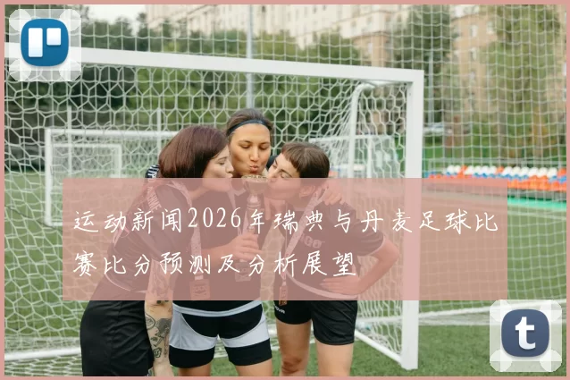 运动新闻2026年瑞典与丹麦足球比赛比分预测及分析展望