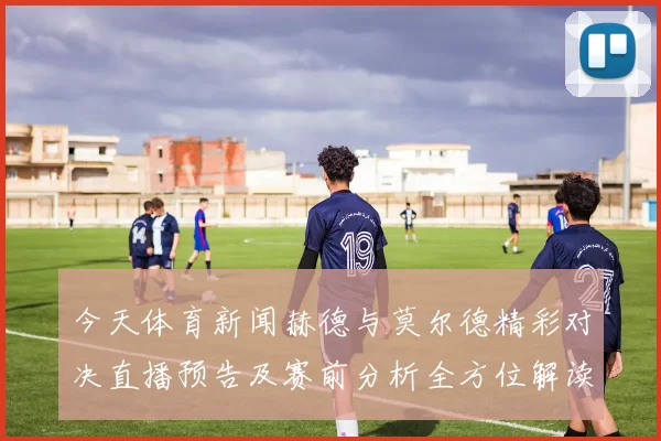 今天体育新闻赫德与莫尔德精彩对决直播预告及赛前分析全方位解读