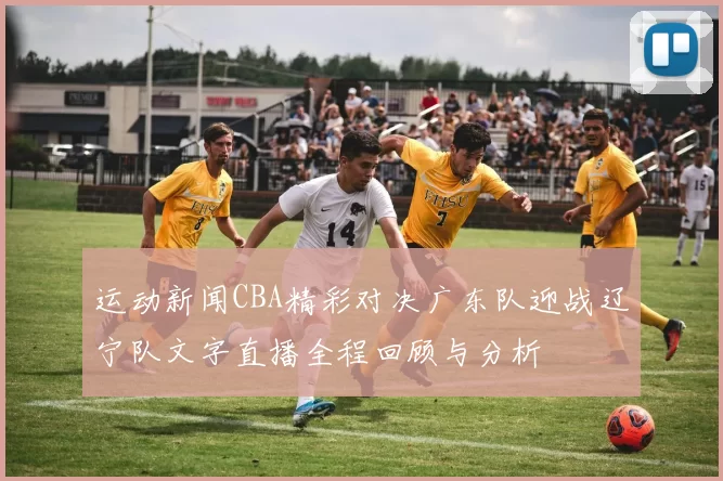 运动新闻CBA精彩对决广东队迎战辽宁队文字直播全程回顾与分析