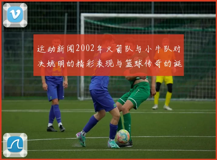 运动新闻2002年火箭队与小牛队对决姚明的精彩表现与篮球传奇的诞生