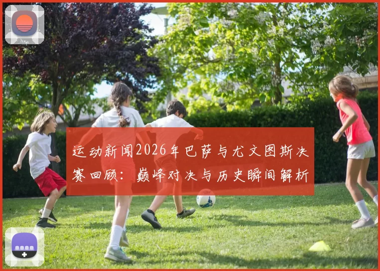 运动新闻2026年巴萨与尤文图斯决赛回顾：巅峰对决与历史瞬间解析
