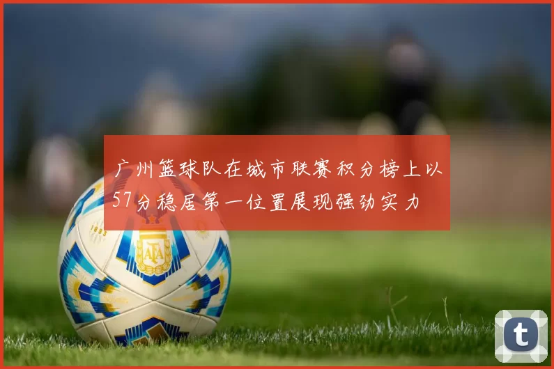 广州篮球队在城市联赛积分榜上以57分稳居第一位置展现强劲实力
